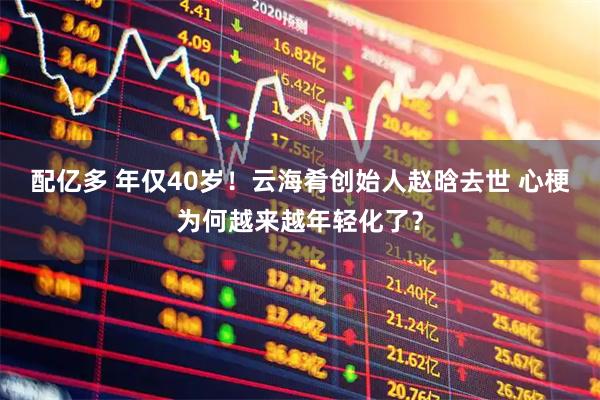 配亿多 年仅40岁！云海肴创始人赵晗去世 心梗为何越来越年轻化了？