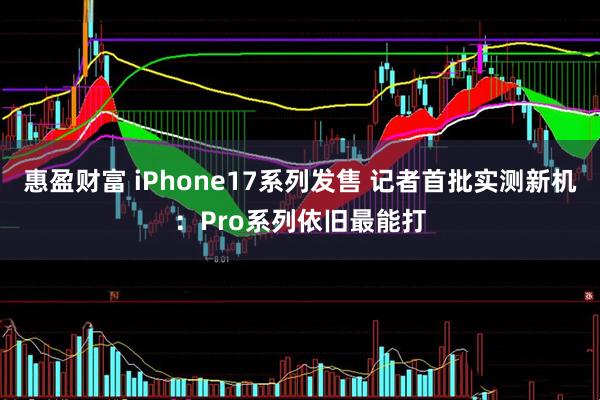惠盈财富 iPhone17系列发售 记者首批实测新机：Pro系列依旧最能打