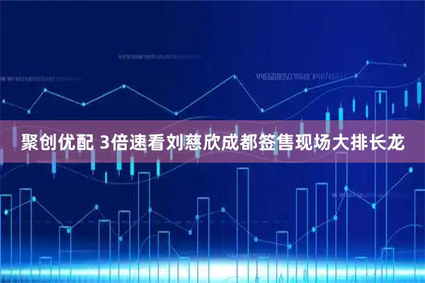 聚创优配 3倍速看刘慈欣成都签售现场大排长龙