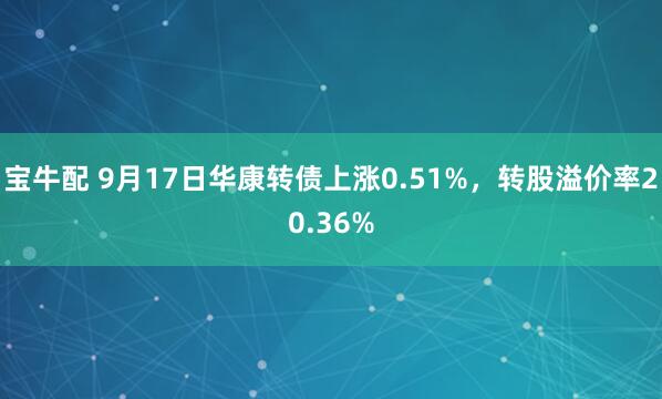 宝牛配 9月17日华康转债上涨0.51%，转股溢价率20.36%