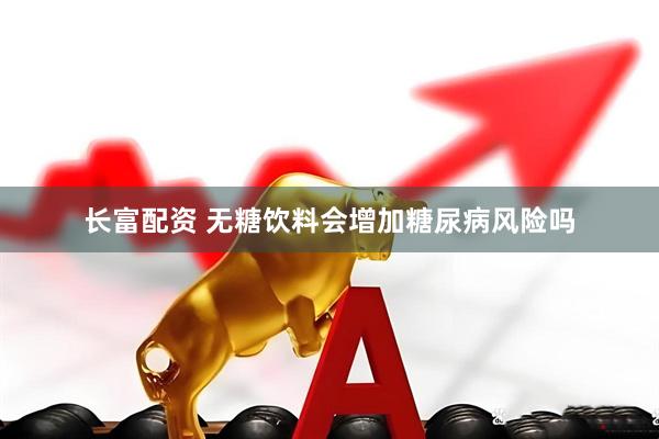 长富配资 无糖饮料会增加糖尿病风险吗