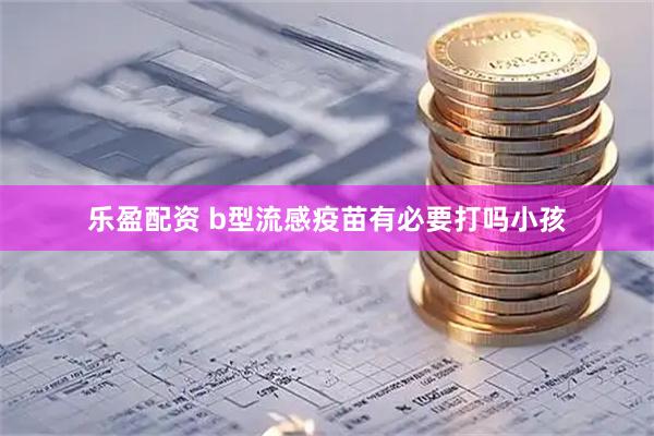 乐盈配资 b型流感疫苗有必要打吗小孩