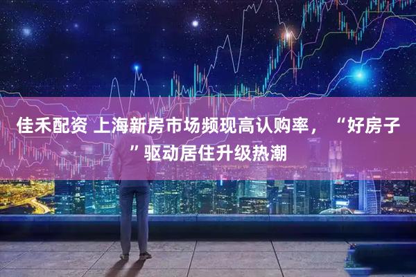 佳禾配资 上海新房市场频现高认购率， “好房子”驱动居住升级热潮