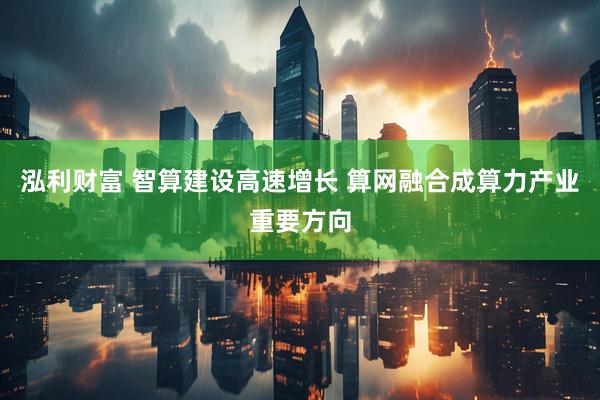 泓利财富 智算建设高速增长 算网融合成算力产业重要方向