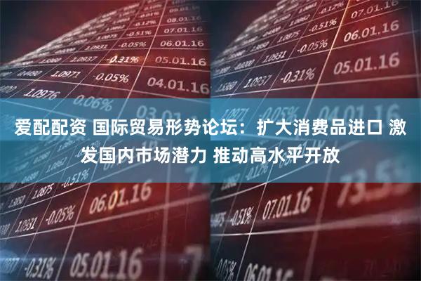 爱配配资 国际贸易形势论坛：扩大消费品进口 激发国内市场潜力 推动高水平开放