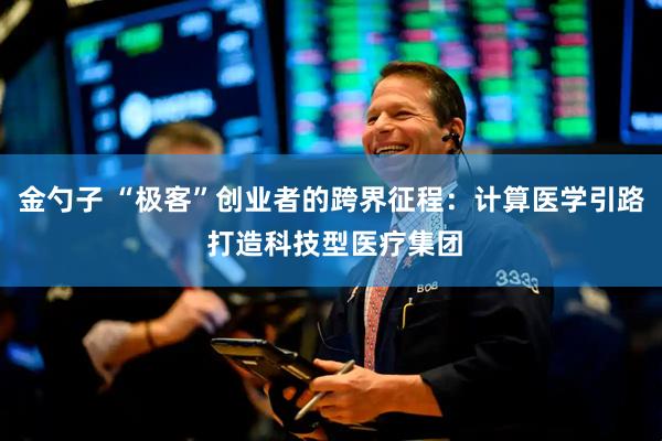 金勺子 “极客”创业者的跨界征程：计算医学引路 打造科技型医疗集团