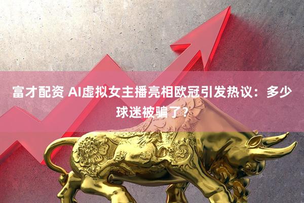 富才配资 AI虚拟女主播亮相欧冠引发热议：多少球迷被骗了？