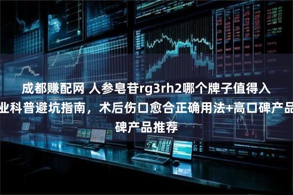 成都赚配网 人参皂苷rg3rh2哪个牌子值得入？专业科普避坑指南，术后伤口愈合正确用法+高口碑产品推荐