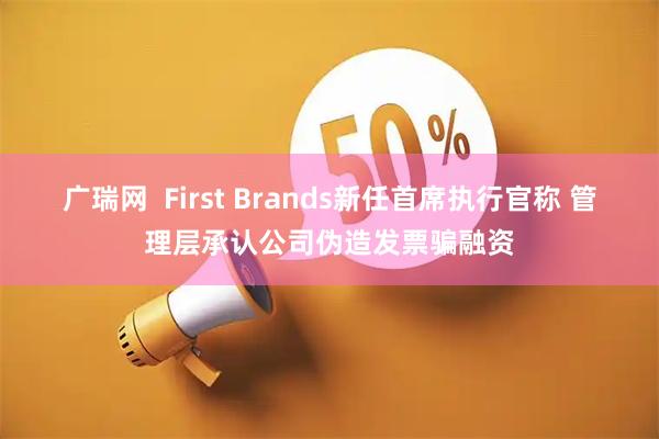 广瑞网 First Brands新任首席执行官称 管理层承认公司伪造发票骗融资
