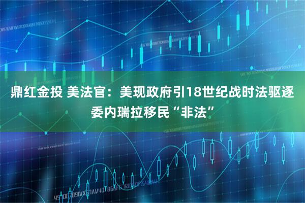 鼎红金投 美法官：美现政府引18世纪战时法驱逐委内瑞拉移民“非法”