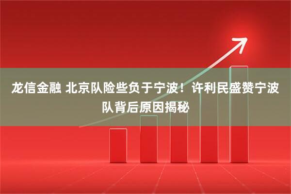 龙信金融 北京队险些负于宁波！许利民盛赞宁波队背后原因揭秘