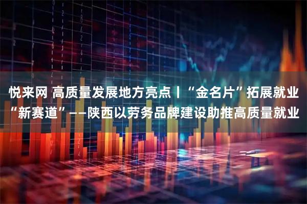 悦来网 高质量发展地方亮点丨“金名片”拓展就业“新赛道”——陕西以劳务品牌建设助推高质量就业