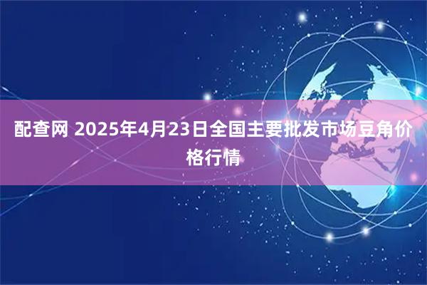 配查网 2025年4月23日全国主要批发市场豆角价格行情