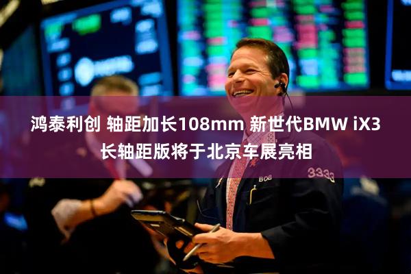 鸿泰利创 轴距加长108mm 新世代BMW iX3长轴距版将于北京车展亮相