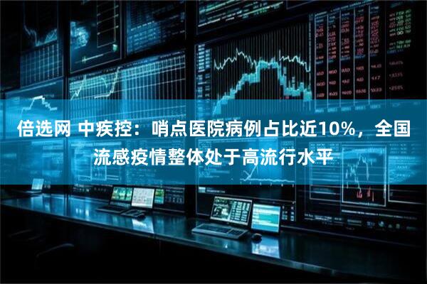倍选网 中疾控：哨点医院病例占比近10%，全国流感疫情整体处于高流行水平