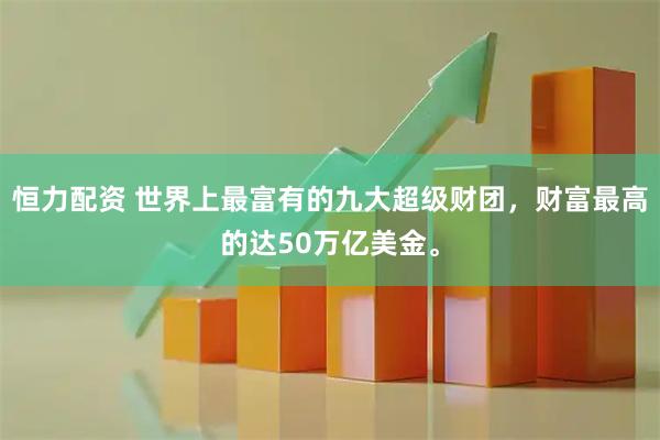 恒力配资 世界上最富有的九大超级财团，财富最高的达50万亿美金。