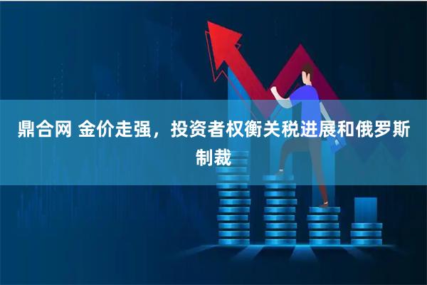 鼎合网 金价走强，投资者权衡关税进展和俄罗斯制裁