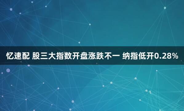 忆速配 股三大指数开盘涨跌不一 纳指低开0.28%